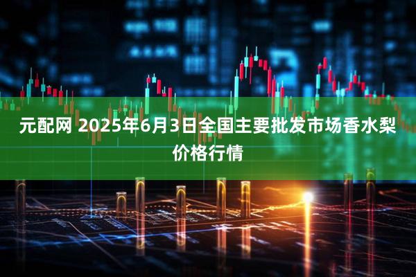 元配网 2025年6月3日全国主要批发市场香水梨价格行情