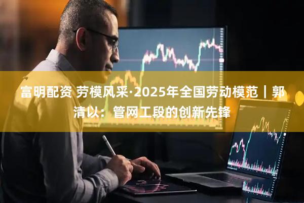 富明配资 劳模风采·2025年全国劳动模范｜郭清以：管网工段的创新先锋