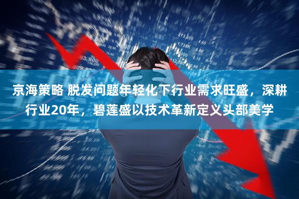 京海策略 脱发问题年轻化下行业需求旺盛，深耕行业20年，碧莲盛以技术革新定义头部美学