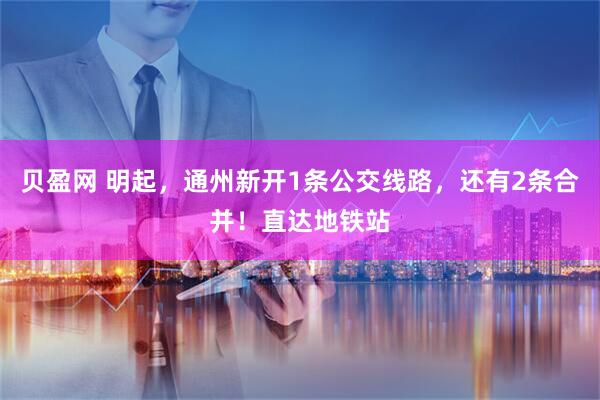 贝盈网 明起，通州新开1条公交线路，还有2条合并！直达地铁站