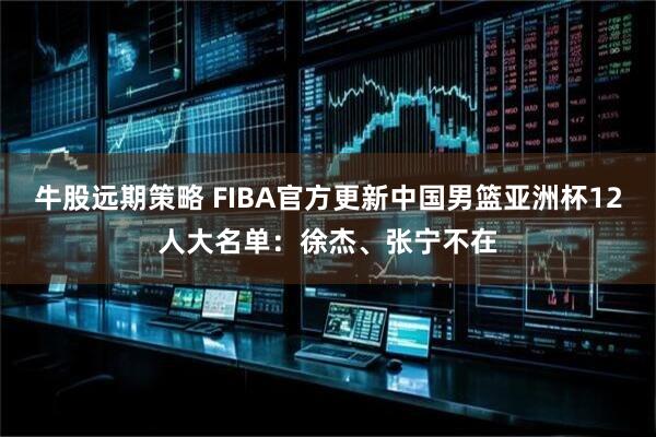 牛股远期策略 FIBA官方更新中国男篮亚洲杯12人大名单：徐杰、张宁不在