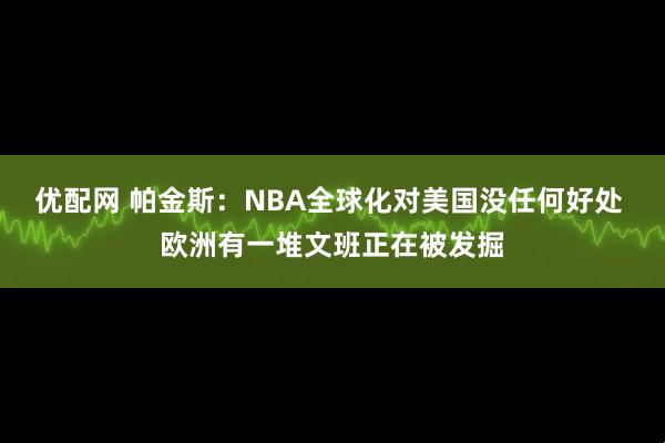 优配网 帕金斯：NBA全球化对美国没任何好处 欧洲有一堆文班正在被发掘