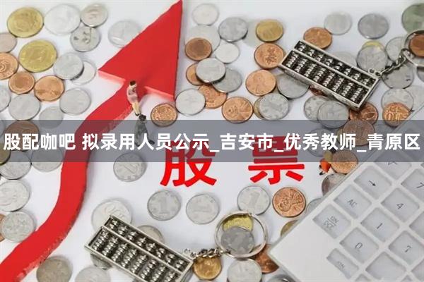 股配咖吧 拟录用人员公示_吉安市_优秀教师_青原区
