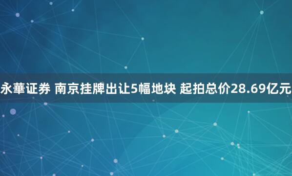 永華证券 南京挂牌出让5幅地块 起拍总价28.69亿元