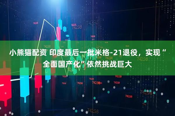 小熊猫配资 印度最后一批米格-21退役，实现“全面国产化”依然挑战巨大