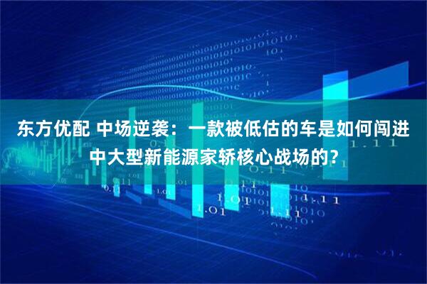 东方优配 中场逆袭：一款被低估的车是如何闯进中大型新能源家轿核心战场的？