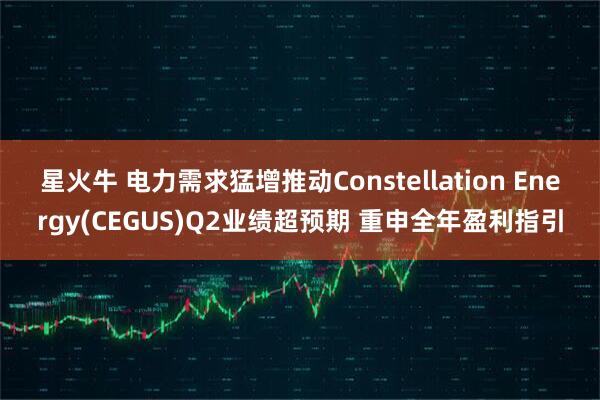 星火牛 电力需求猛增推动Constellation Energy(CEGUS)Q2业绩超预期 重申全年盈利指引